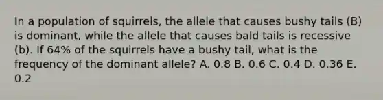 In a population of squirrels, the allele that causes bushy tails (B) is dominant, while the allele that causes bald tails is recessive (b). If 64% of the squirrels have a bushy tail, what is the frequency of the dominant allele? A. 0.8 B. 0.6 C. 0.4 D. 0.36 E. 0.2