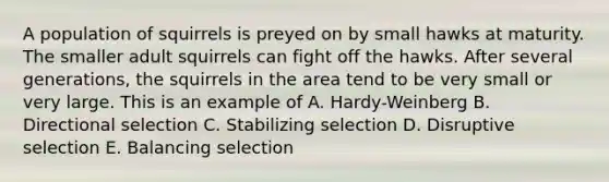 A population of squirrels is preyed on by small hawks at maturity. The smaller adult squirrels can fight off the hawks. After several generations, the squirrels in the area tend to be very small or very large. This is an example of A. Hardy-Weinberg B. Directional selection C. Stabilizing selection D. Disruptive selection E. Balancing selection