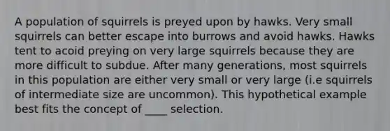 A population of squirrels is preyed upon by hawks. Very small squirrels can better escape into burrows and avoid hawks. Hawks tent to acoid preying on very large squirrels because they are more difficult to subdue. After many generations, most squirrels in this population are either very small or very large (i.e squirrels of intermediate size are uncommon). This hypothetical example best fits the concept of ____ selection.