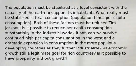 The population must be stabilized at a level consistent with the capacity of the earth to support its inhabitants What really must be stabilized is total consumption (population times per capita consumption). Both of these factors must be reduced Tim jackson: is it possible to reduce per capita consumption substantially in the industrial world? if not, can we survive continued high per capita consumption in the west and a dramatic expansion in consumption in the more populous developing countries as they further industrialize? -is economic growth still a legitimate goal for rich countries? Is it possible to have prosperity without growth?