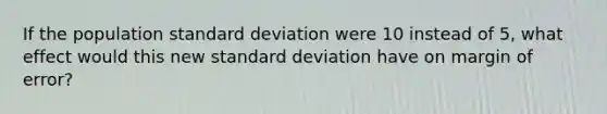 If the population standard deviation were 10 instead of 5, what effect would this new standard deviation have on margin of error?