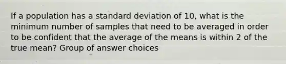 If a population has a standard deviation of 10, what is the minimum number of samples that need to be averaged in order to be confident that the average of the means is within 2 of the true mean? Group of answer choices