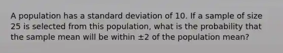 A population has a standard deviation of 10. If a sample of size 25 is selected from this population, what is the probability that the sample mean will be within ±2 of the population mean?