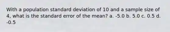 With a population standard deviation of 10 and a sample size of 4, what is the standard error of the mean? a. -5.0 b. 5.0 c. 0.5 d. -0.5