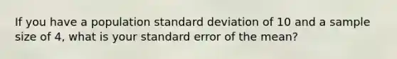 If you have a population <a href='https://www.questionai.com/knowledge/kqGUr1Cldy-standard-deviation' class='anchor-knowledge'>standard deviation</a> of 10 and a sample size of 4, what is your standard error of the mean?