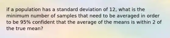 if a population has a standard deviation of 12, what is the minimum number of samples that need to be averaged in order to be 95% confident that the average of the means is within 2 of the true mean?