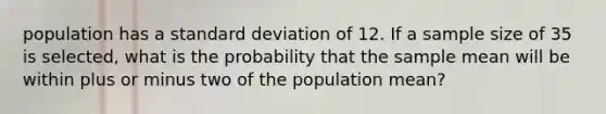 population has a <a href='https://www.questionai.com/knowledge/kqGUr1Cldy-standard-deviation' class='anchor-knowledge'>standard deviation</a> of 12. If a sample size of 35 is selected, what is the probability that the sample mean will be within plus or minus two of the population mean?