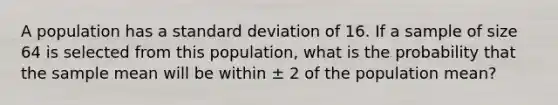 A population has a standard deviation of 16. If a sample of size 64 is selected from this population, what is the probability that the sample mean will be within ± 2 of the population mean?