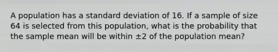 A population has a <a href='https://www.questionai.com/knowledge/kqGUr1Cldy-standard-deviation' class='anchor-knowledge'>standard deviation</a> of 16. If a sample of size 64 is selected from this population, what is the probability that the sample mean will be within ±2 of the population mean?