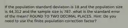 If the population standard deviation is 18 and the population size is 44,312 and the sample size is 787. what is the standard error of the mean? ROUND TO TWO DECIMAL PLACES. Hint: Do you need to use the finite population correction factor?