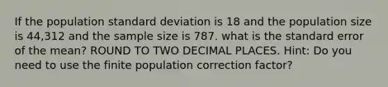 If the population standard deviation is 18 and the population size is 44,312 and the sample size is 787. what is the standard error of the mean? ROUND TO TWO DECIMAL PLACES. Hint: Do you need to use the finite population correction factor?