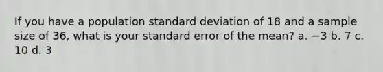 If you have a population standard deviation of 18 and a sample size of 36, what is your standard error of the mean? a. −3 b. 7 c. 10 d. 3