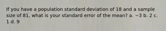 If you have a population standard deviation of 18 and a sample size of 81, what is your standard error of the mean? a. −3 b. 2 c. 1 d. 9