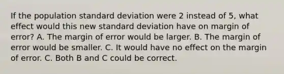 If the population standard deviation were 2 instead of 5, what effect would this new standard deviation have on margin of error? A. The margin of error would be larger. B. The margin of error would be smaller. C. It would have no effect on the margin of error. C. Both B and C could be correct.