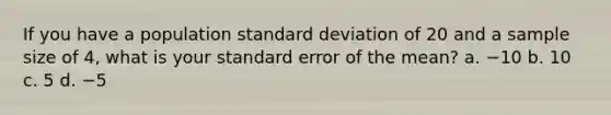 If you have a population standard deviation of 20 and a sample size of 4, what is your standard error of the mean? a. −10 b. 10 c. 5 d. −5