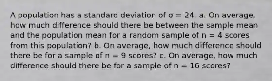 A population has a standard deviation of σ = 24. a. On average, how much difference should there be between the sample mean and the population mean for a random sample of n = 4 scores from this population? b. On average, how much difference should there be for a sample of n = 9 scores? c. On average, how much difference should there be for a sample of n = 16 scores?