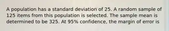 A population has a <a href='https://www.questionai.com/knowledge/kqGUr1Cldy-standard-deviation' class='anchor-knowledge'>standard deviation</a> of 25. A random sample of 125 items from this population is selected. The sample mean is determined to be 325. At 95% confidence, the margin of error is