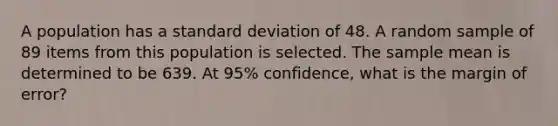 A population has a <a href='https://www.questionai.com/knowledge/kqGUr1Cldy-standard-deviation' class='anchor-knowledge'>standard deviation</a> of 48. A random sample of 89 items from this population is selected. The sample mean is determined to be 639. At 95% confidence, what is the margin of error?