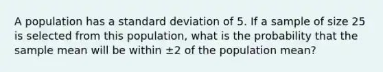 A population has a standard deviation of 5. If a sample of size 25 is selected from this population, what is the probability that the sample mean will be within ±2 of the population mean?