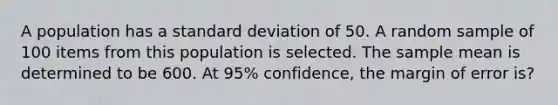 A population has a standard deviation of 50. A random sample of 100 items from this population is selected. The sample mean is determined to be 600. At 95% confidence, the margin of error is?