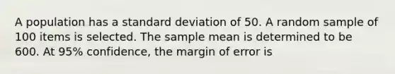 A population has a standard deviation of 50. A random sample of 100 items is selected. The sample mean is determined to be 600. At 95% confidence, the margin of error is