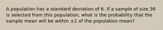 A population has a <a href='https://www.questionai.com/knowledge/kqGUr1Cldy-standard-deviation' class='anchor-knowledge'>standard deviation</a> of 6. If a sample of size 36 is selected from this population, what is the probability that the sample mean will be within ±2 of the population mean?