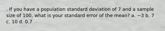 . If you have a population standard deviation of 7 and a sample size of 100, what is your standard error of the mean? a. −3 b. 7 c. 10 d. 0.7