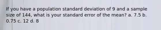 If you have a population standard deviation of 9 and a sample size of 144, what is your standard error of the mean? a. 7.5 b. 0.75 c. 12 d. 8