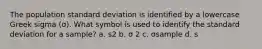 The population standard deviation is identified by a lowercase Greek sigma (σ). What symbol is used to identify the standard deviation for a sample? a. s2 b. σ 2 c. σsample d. s