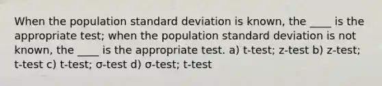 When the population <a href='https://www.questionai.com/knowledge/kqGUr1Cldy-standard-deviation' class='anchor-knowledge'>standard deviation</a> is known, the ____ is the appropriate test; when the population standard deviation is not known, the ____ is the appropriate test. a) t-test; z-test b) z-test; t-test c) t-test; σ-test d) σ-test; t-test