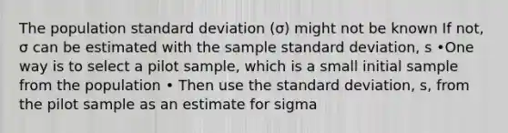 The population standard deviation (σ) might not be known If not, σ can be estimated with the sample standard deviation, s •One way is to select a pilot sample, which is a small initial sample from the population • Then use the standard deviation, s, from the pilot sample as an estimate for sigma