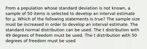 From a population whose standard deviation is not known, a sample of 50 items is selected to develop an interval estimate for μ. Which of the following statements is true? The sample size must be increased in order to develop an interval estimate. The standard normal distribution can be used. The t distribution with 49 degrees of freedom must be used. The t distribution with 50 degrees of freedom must be used