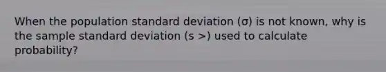 When the population standard deviation (σ) is not known, why is the sample standard deviation (s >) used to calculate probability?