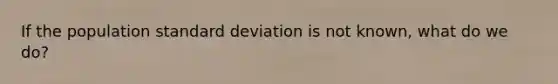 If the population standard deviation is not known, what do we do?