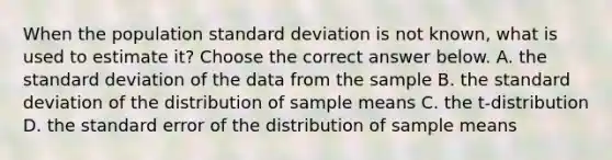 When the population standard deviation is not​ known, what is used to estimate​ it? Choose the correct answer below. A. the standard deviation of the data from the sample B. the standard deviation of the distribution of sample means C. the​ t-distribution D. the standard error of the distribution of sample means