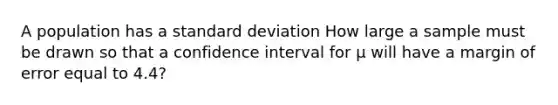 A population has a standard deviation How large a sample must be drawn so that a confidence interval for μ will have a margin of error equal to 4.4?