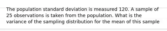 The population standard deviation is measured 120. A sample of 25 observations is taken from the population. What is the variance of the sampling distribution for the mean of this sample