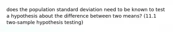 does the population standard deviation need to be known to test a hypothesis about the difference between two means? (11.1 two-sample hypothesis testing)