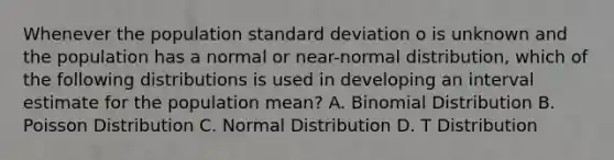 Whenever the population standard deviation o is unknown and the population has a normal or near-normal distribution, which of the following distributions is used in developing an interval estimate for the population mean? A. Binomial Distribution B. Poisson Distribution C. Normal Distribution D. T Distribution