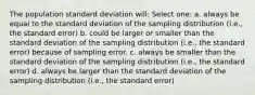 The population standard deviation will: Select one: a. always be equal to the standard deviation of the sampling distribution (i.e., the standard error) b. could be larger or smaller than the standard deviation of the sampling distribution (i.e., the standard error) because of sampling error. c. always be smaller than the standard deviation of the sampling distribution (i.e., the standard error) d. always be larger than the standard deviation of the sampling distribution (i.e., the standard error)