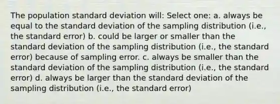 The population standard deviation will: Select one: a. always be equal to the standard deviation of the sampling distribution (i.e., the standard error) b. could be larger or smaller than the standard deviation of the sampling distribution (i.e., the standard error) because of sampling error. c. always be smaller than the standard deviation of the sampling distribution (i.e., the standard error) d. always be larger than the standard deviation of the sampling distribution (i.e., the standard error)