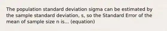 The population <a href='https://www.questionai.com/knowledge/kqGUr1Cldy-standard-deviation' class='anchor-knowledge'>standard deviation</a> sigma can be estimated by the sample standard deviation, s, so the Standard Error of the mean of sample size n is... (equation)