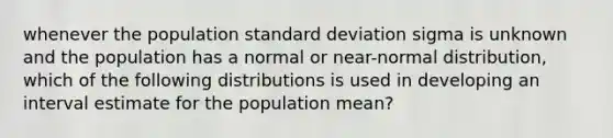 whenever the population standard deviation sigma is unknown and the population has a normal or near-normal distribution, which of the following distributions is used in developing an interval estimate for the population mean?