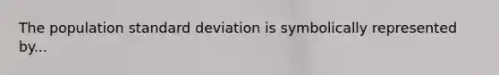 The population standard deviation is symbolically represented by...