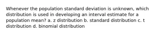 Whenever the population standard deviation is unknown, which distribution is used in developing an interval estimate for a population mean? a. z distribution b. standard distribution c. t distribution d. binomial distribution