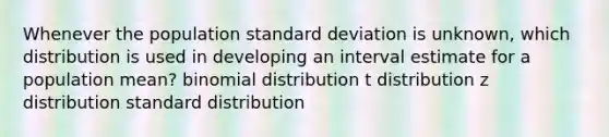 Whenever the population standard deviation is unknown, which distribution is used in developing an interval estimate for a population mean? binomial distribution t distribution z distribution standard distribution