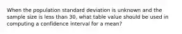 When the population standard deviation is unknown and the sample size is less than 30, what table value should be used in computing a confidence interval for a mean?