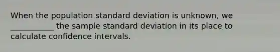 When the population standard deviation is unknown, we ___________ the sample standard deviation in its place to calculate confidence intervals.