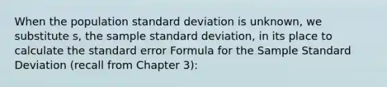 When the population standard deviation is unknown, we substitute s, the sample standard deviation, in its place to calculate the standard error Formula for the Sample Standard Deviation (recall from Chapter 3):