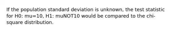 If the population <a href='https://www.questionai.com/knowledge/kqGUr1Cldy-standard-deviation' class='anchor-knowledge'>standard deviation</a> is unknown, <a href='https://www.questionai.com/knowledge/kzeQt8hpQB-the-test-statistic' class='anchor-knowledge'>the test statistic</a> for H0: mu=10, H1: muNOT10 would be compared to the chi-square distribution.